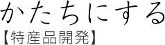 かたちにする【特産品開発】
